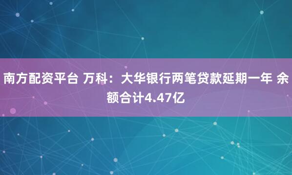 南方配资平台 万科：大华银行两笔贷款延期一年 余额合计4.47亿