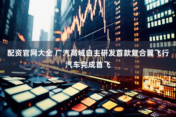 配资官网大全 广汽高域自主研发首款复合翼飞行汽车完成首飞