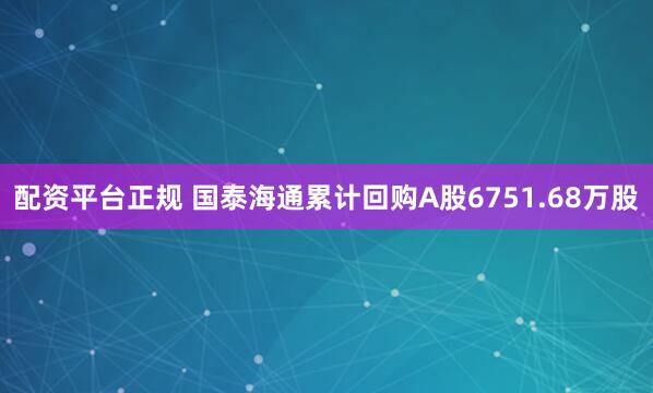 配资平台正规 国泰海通累计回购A股6751.68万股