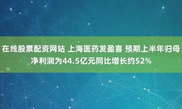 在线股票配资网站 上海医药发盈喜 预期上半年归母净利润为44.5亿元同比增长约52%