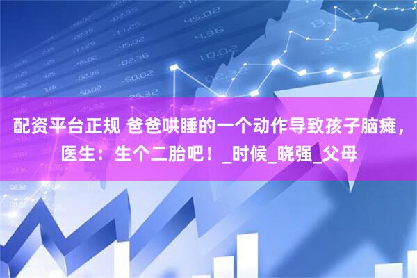 配资平台正规 爸爸哄睡的一个动作导致孩子脑瘫，医生：生个二胎吧！_时候_晓强_父母