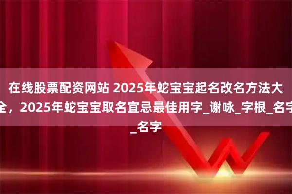 在线股票配资网站 2025年蛇宝宝起名改名方法大全，2025年蛇宝宝取名宜忌最佳用字_谢咏_字根_名字