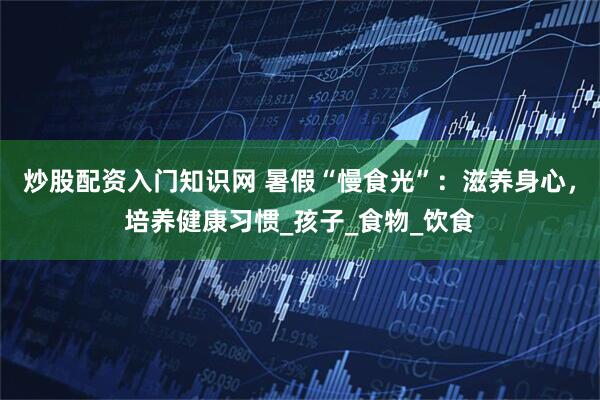 炒股配资入门知识网 暑假“慢食光”：滋养身心，培养健康习惯_孩子_食物_饮食