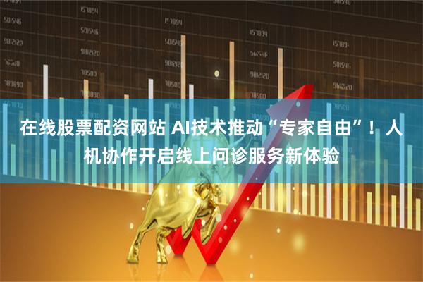 在线股票配资网站 AI技术推动“专家自由”！人机协作开启线上问诊服务新体验