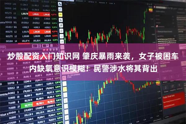 炒股配资入门知识网 肇庆暴雨来袭，女子被困车内缺氧意识模糊！民警涉水将其背出