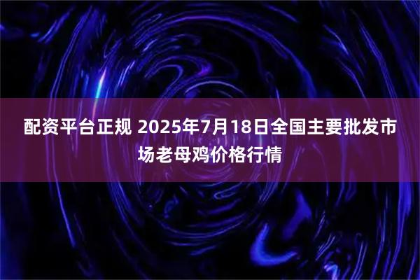 配资平台正规 2025年7月18日全国主要批发市场老母鸡价格行情