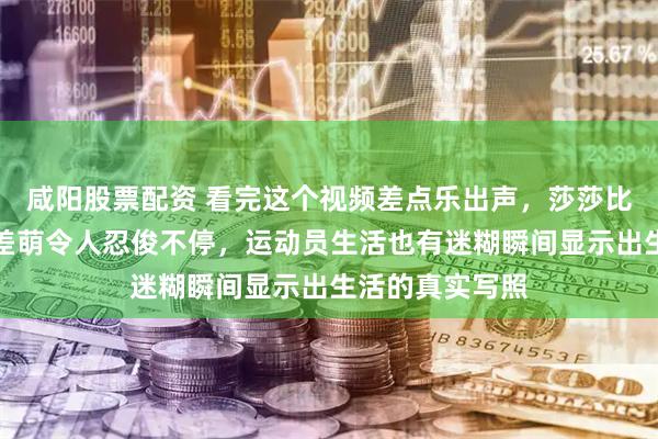 咸阳股票配资 看完这个视频差点乐出声，莎莎比赛紧张时的反差萌令人忍俊不停，运动员生活也有迷糊瞬间显示出生活的真实写照