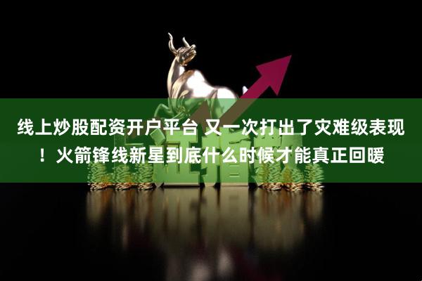 线上炒股配资开户平台 又一次打出了灾难级表现！火箭锋线新星到底什么时候才能真正回暖