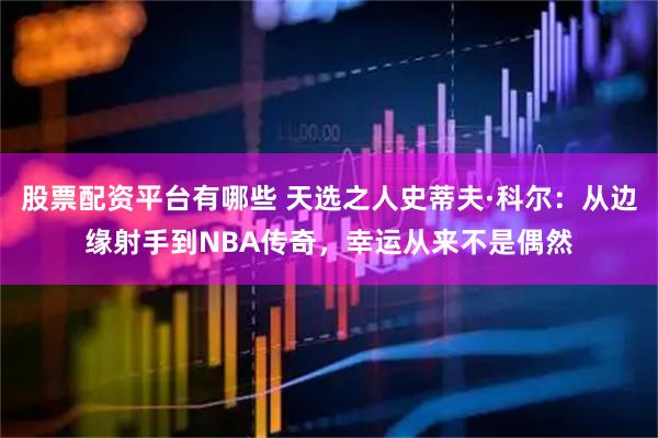 股票配资平台有哪些 天选之人史蒂夫·科尔：从边缘射手到NBA传奇，幸运从来不是偶然