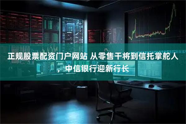 正规股票配资门户网站 从零售干将到信托掌舵人，中信银行迎新行长