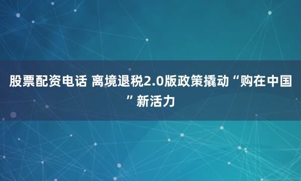 股票配资电话 离境退税2.0版政策撬动“购在中国”新活力
