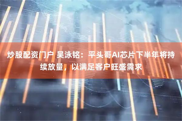 炒股配资门户 吴泳铭：平头哥AI芯片下半年将持续放量，以满足客户旺盛需求