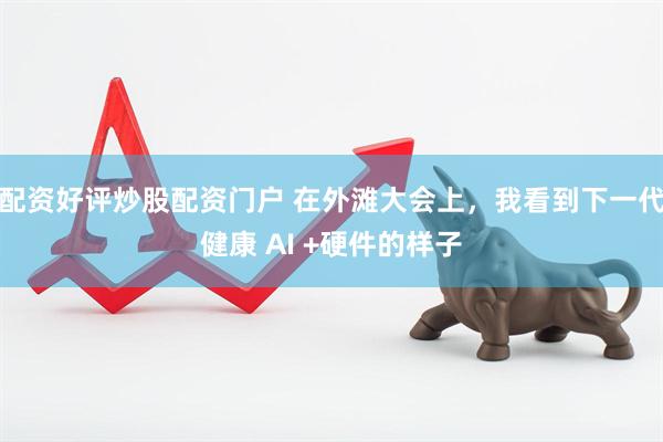 配资好评炒股配资门户 在外滩大会上，我看到下一代健康 AI +硬件的样子